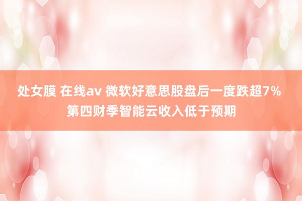处女膜 在线av 微软好意思股盘后一度跌超7% 第四财季智能云收入低于预期