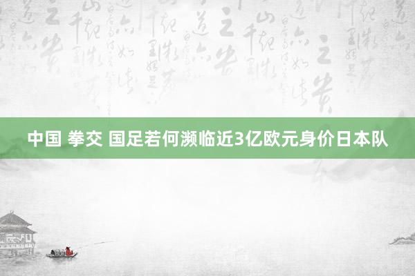 中国 拳交 国足若何濒临近3亿欧元身价日本队