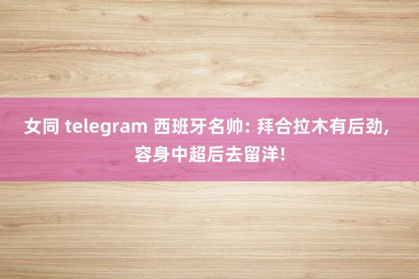 女同 telegram 西班牙名帅: 拜合拉木有后劲， 容身中超后去留洋!