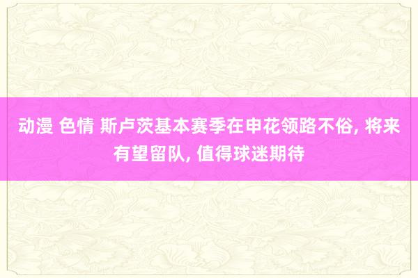 动漫 色情 斯卢茨基本赛季在申花领路不俗， 将来有望留队， 值得球迷期待