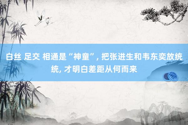 白丝 足交 相通是“神童”， 把张进生和韦东奕放统统， 才明白差距从何而来