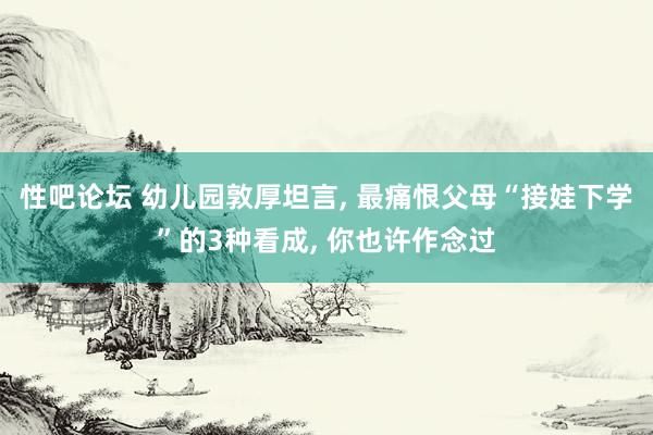 性吧论坛 幼儿园敦厚坦言， 最痛恨父母“接娃下学”的3种看成， 你也许作念过