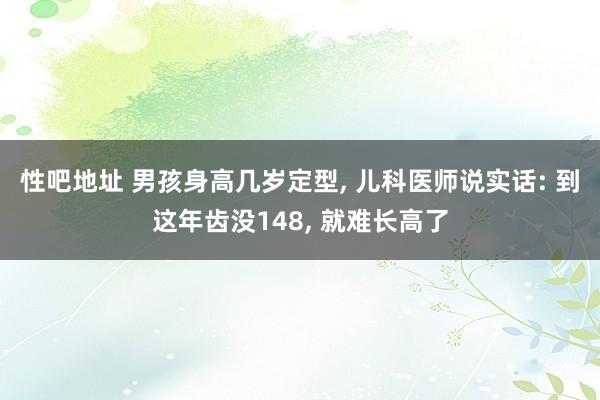 性吧地址 男孩身高几岁定型， 儿科医师说实话: 到这年齿没148， 就难长高了