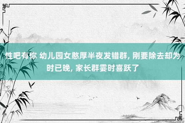性吧有你 幼儿园女憨厚半夜发错群， 刚要除去却为时已晚， 家长群霎时喜跃了