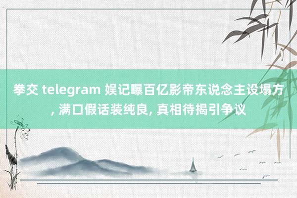 拳交 telegram 娱记曝百亿影帝东说念主设塌方， 满口假话装纯良， 真相待揭引争议