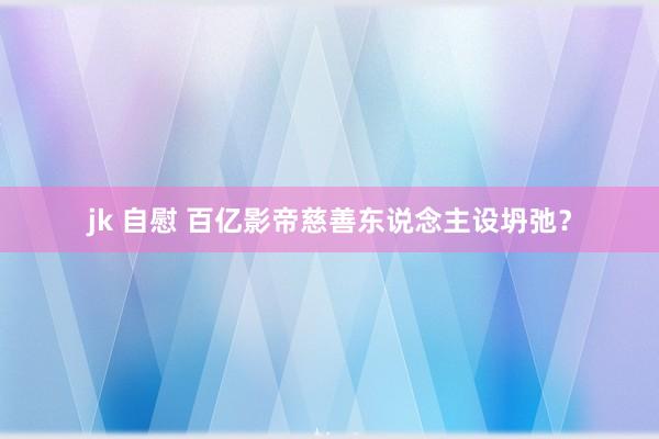 jk 自慰 百亿影帝慈善东说念主设坍弛？