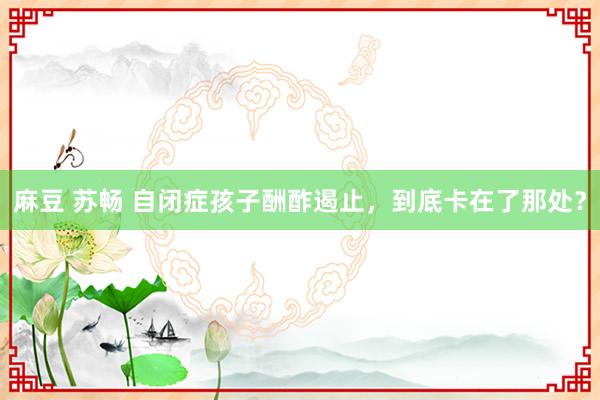 麻豆 苏畅 自闭症孩子酬酢遏止，到底卡在了那处？
