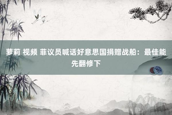 萝莉 视频 菲议员喊话好意思国捐赠战船：最佳能先翻修下