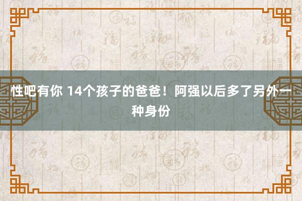 性吧有你 14个孩子的爸爸！阿强以后多了另外一种身份
