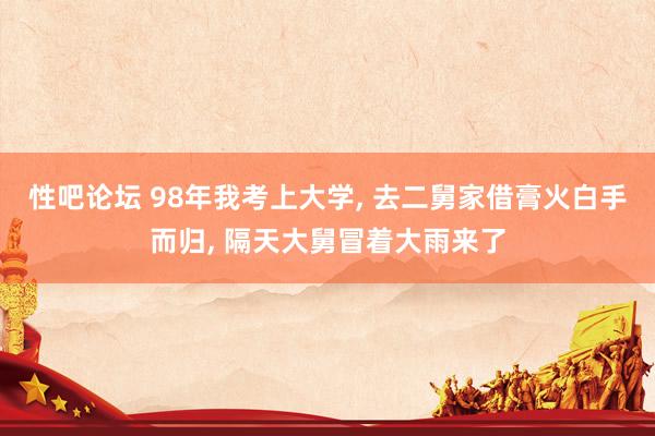 性吧论坛 98年我考上大学， 去二舅家借膏火白手而归， 隔天大舅冒着大雨来了