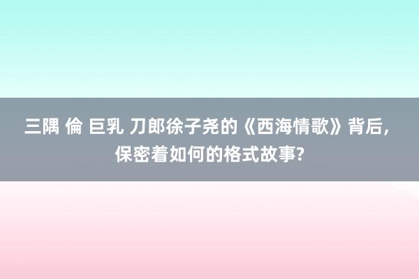 三隅 倫 巨乳 刀郎徐子尧的《西海情歌》背后， 保密着如何的格式故事?