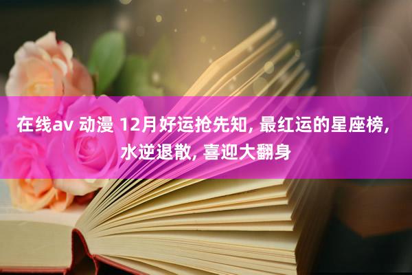 在线av 动漫 12月好运抢先知， 最红运的星座榜， 水逆退散， 喜迎大翻身