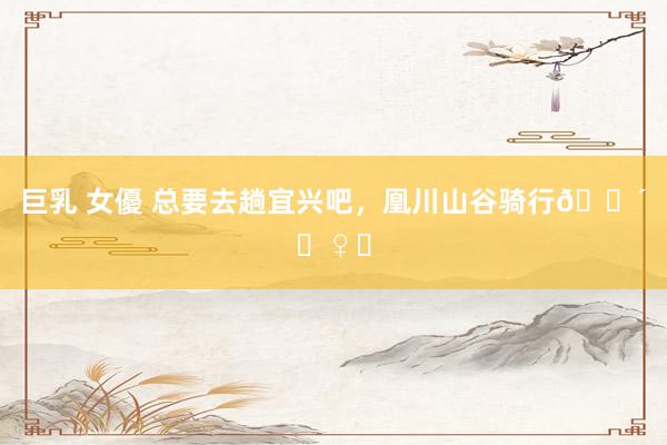 巨乳 女優 总要去趟宜兴吧，凰川山谷骑行🚴‍♀️
