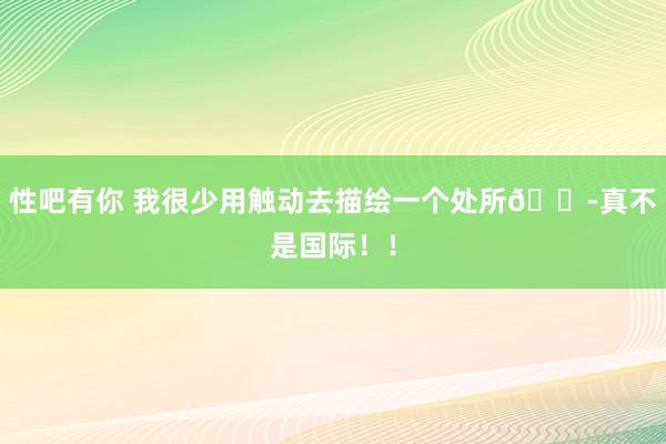 性吧有你 我很少用触动去描绘一个处所😭真不是国际！！
