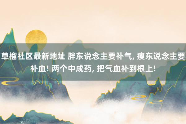 草榴社区最新地址 胖东说念主要补气， 瘦东说念主要补血! 两个中成药， 把气血补到根上!
