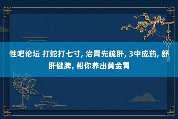 性吧论坛 打蛇打七寸， 治胃先疏肝， 3中成药， 舒肝健脾， 帮你养出黄金胃