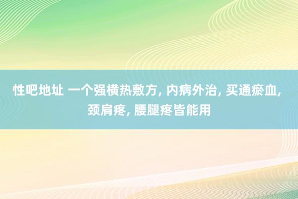 性吧地址 一个强横热敷方， 内病外治， 买通瘀血， 颈肩疼， 腰腿疼皆能用