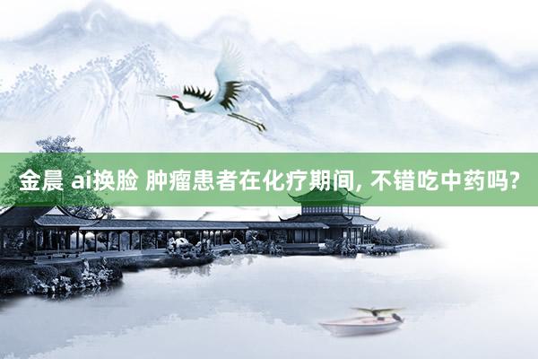 金晨 ai换脸 肿瘤患者在化疗期间， 不错吃中药吗?