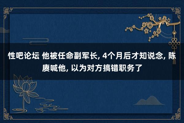 性吧论坛 他被任命副军长， 4个月后才知说念， 陈赓喊他， 以为对方搞错职务了