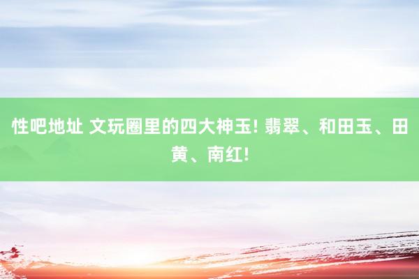 性吧地址 文玩圈里的四大神玉! 翡翠、和田玉、田黄、南红!
