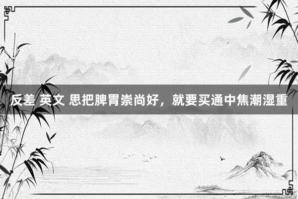 反差 英文 思把脾胃崇尚好，就要买通中焦潮湿重