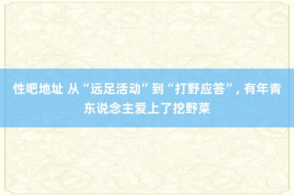 性吧地址 从“远足活动”到“打野应答”， 有年青东说念主爱上了挖野菜