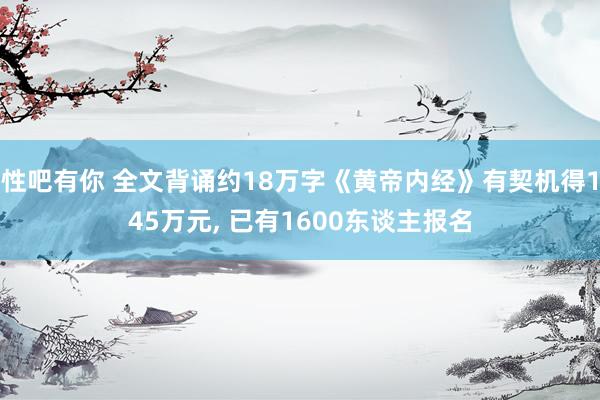 性吧有你 全文背诵约18万字《黄帝内经》有契机得145万元， 已有1600东谈主报名