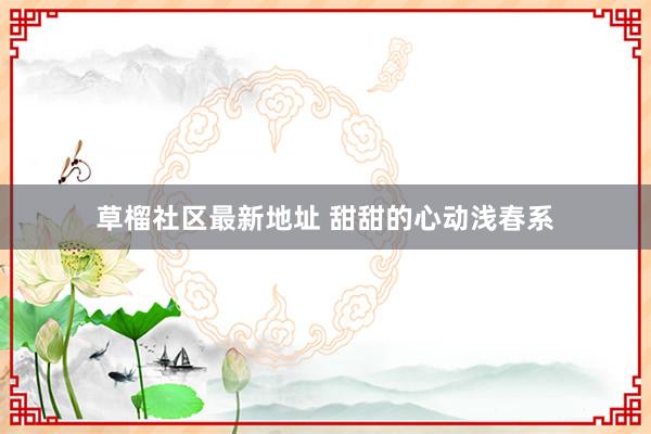 草榴社区最新地址 甜甜的心动浅春系
