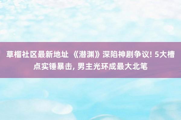 草榴社区最新地址 《潜渊》深陷神剧争议! 5大槽点实锤暴击， 男主光环成最大北笔