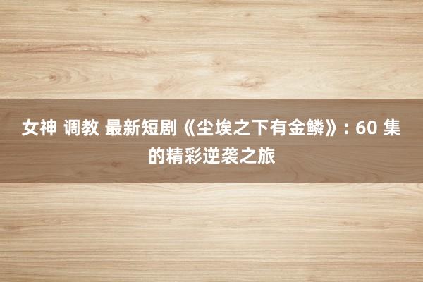 女神 调教 最新短剧《尘埃之下有金鳞》: 60 集的精彩逆袭之旅
