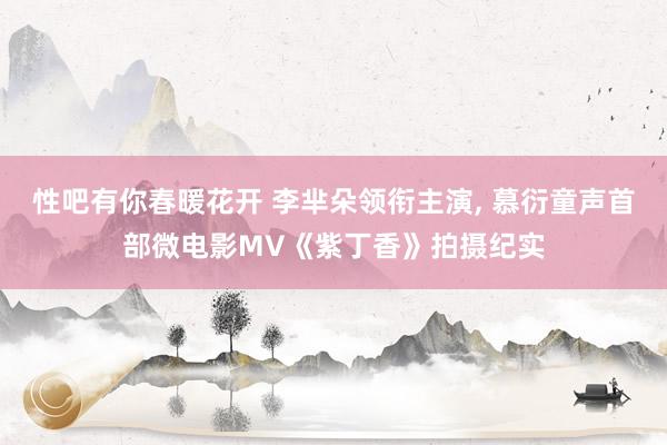 性吧有你春暖花开 李芈朵领衔主演， 慕衍童声首部微电影MV《紫丁香》拍摄纪实