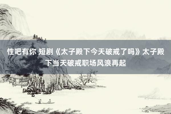 性吧有你 短剧《太子殿下今天破戒了吗》太子殿下当天破戒职场风浪再起