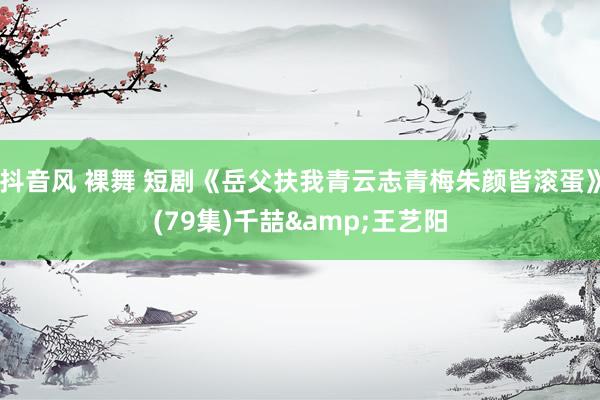 抖音风 裸舞 短剧《岳父扶我青云志青梅朱颜皆滚蛋》(79集)千喆&王艺阳