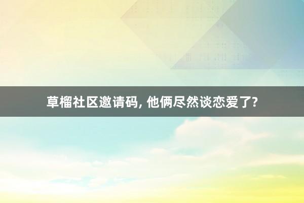 草榴社区邀请码， 他俩尽然谈恋爱了?