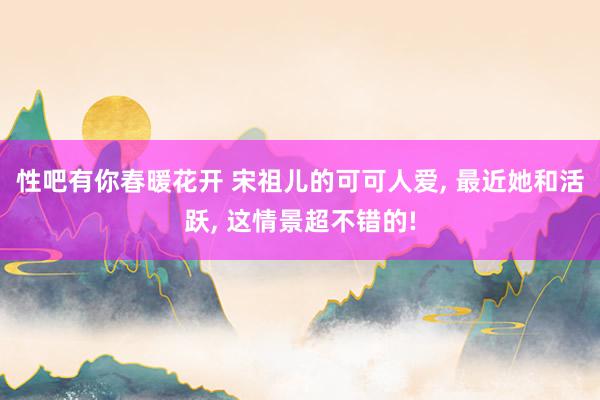 性吧有你春暖花开 宋祖儿的可可人爱， 最近她和活跃， 这情景超不错的!