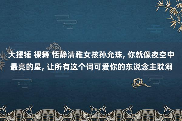 大摆锤 裸舞 恬静清雅女孩孙允珠， 你就像夜空中最亮的星， 让所有这个词可爱你的东说念主耽溺