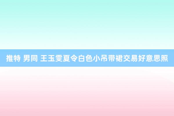 推特 男同 王玉雯夏令白色小吊带裙交易好意思照