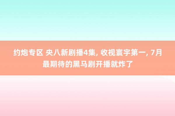 约炮专区 央八新剧播4集， 收视寰宇第一， 7月最期待的黑马剧开播就炸了