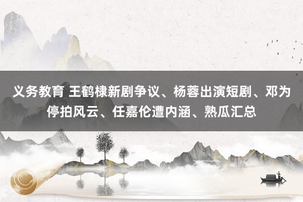 义务教育 王鹤棣新剧争议、杨蓉出演短剧、邓为停拍风云、任嘉伦遭内涵、熟瓜汇总