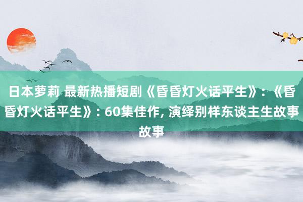 日本萝莉 最新热播短剧《昏昏灯火话平生》: 《昏昏灯火话平生》: 60集佳作， 演绎别样东谈主生故事