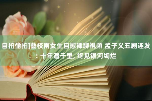 自拍偷拍]藝校兩女生自慰裸聊視頻 孟子义五剧连发: 十年潜千里， 终见银河绚烂